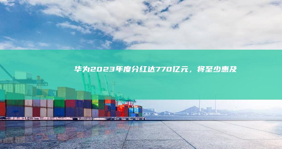 华为 2023 年度分红达 770 亿元，将至少惠及 14 万员工，哪些信息值得关注？